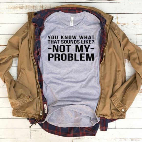 T-Shirt You Know What Sounds Like Not My Problem men women funny graphic quotes tumblr tee. Printed and delivered from USA or UK.